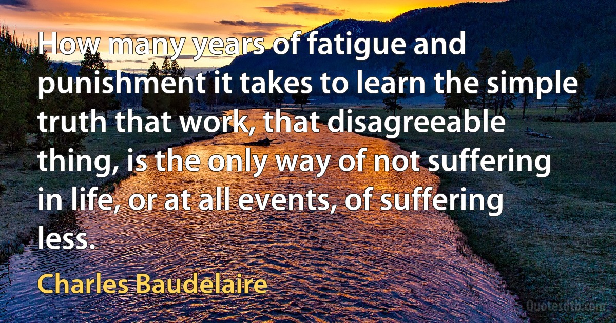 How many years of fatigue and punishment it takes to learn the simple truth that work, that disagreeable thing, is the only way of not suffering in life, or at all events, of suffering less. (Charles Baudelaire)