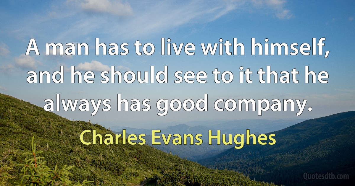 A man has to live with himself, and he should see to it that he always has good company. (Charles Evans Hughes)