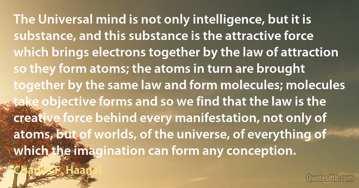 The Universal mind is not only intelligence, but it is substance, and this substance is the attractive force which brings electrons together by the law of attraction so they form atoms; the atoms in turn are brought together by the same law and form molecules; molecules take objective forms and so we find that the law is the creative force behind every manifestation, not only of atoms, but of worlds, of the universe, of everything of which the imagination can form any conception. (Charles F. Haanel)