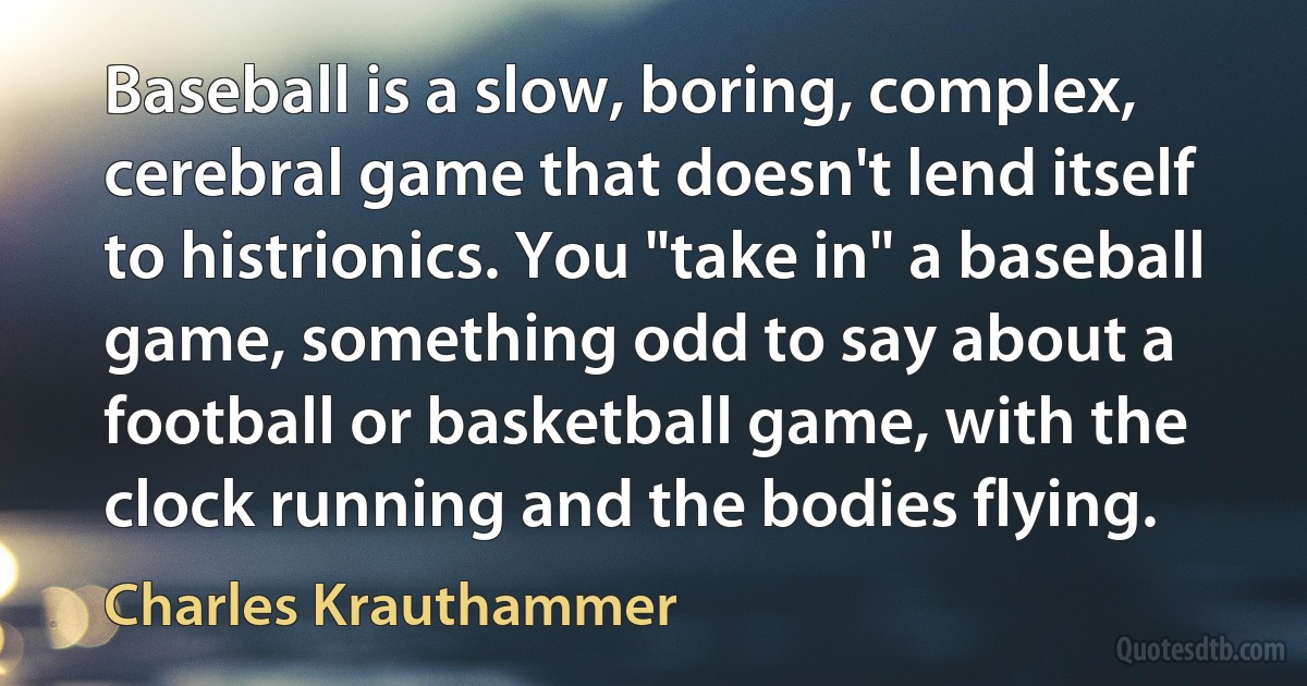 Baseball is a slow, boring, complex, cerebral game that doesn't lend itself to histrionics. You "take in" a baseball game, something odd to say about a football or basketball game, with the clock running and the bodies flying. (Charles Krauthammer)