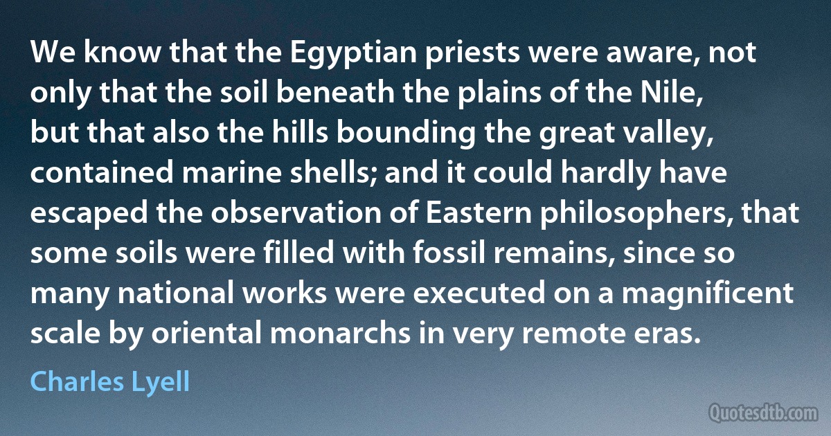 We know that the Egyptian priests were aware, not only that the soil beneath the plains of the Nile, but that also the hills bounding the great valley, contained marine shells; and it could hardly have escaped the observation of Eastern philosophers, that some soils were filled with fossil remains, since so many national works were executed on a magnificent scale by oriental monarchs in very remote eras. (Charles Lyell)