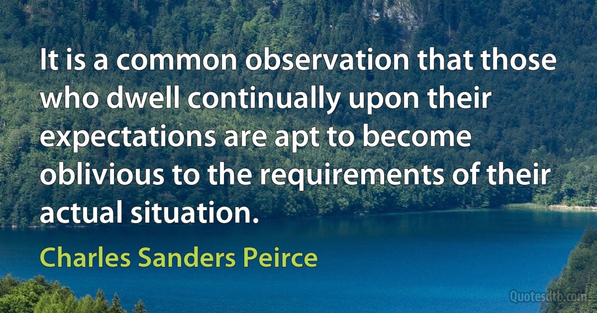 It is a common observation that those who dwell continually upon their expectations are apt to become oblivious to the requirements of their actual situation. (Charles Sanders Peirce)