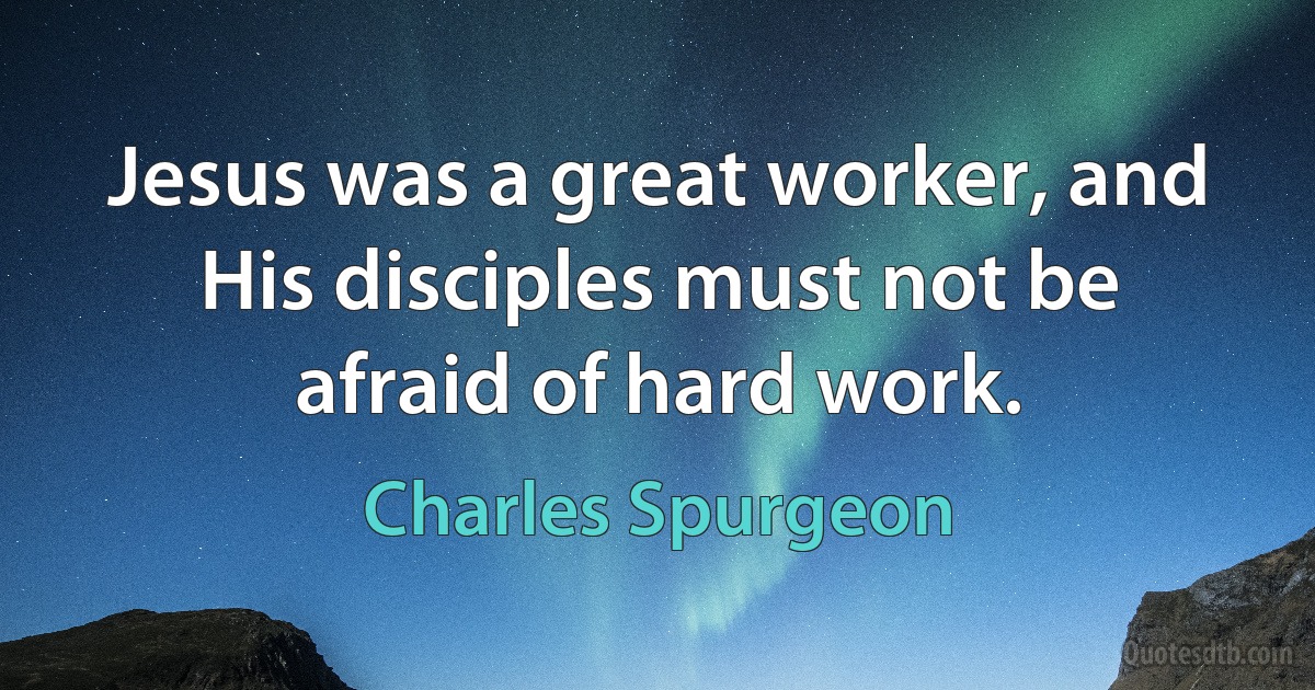 Jesus was a great worker, and His disciples must not be afraid of hard work. (Charles Spurgeon)