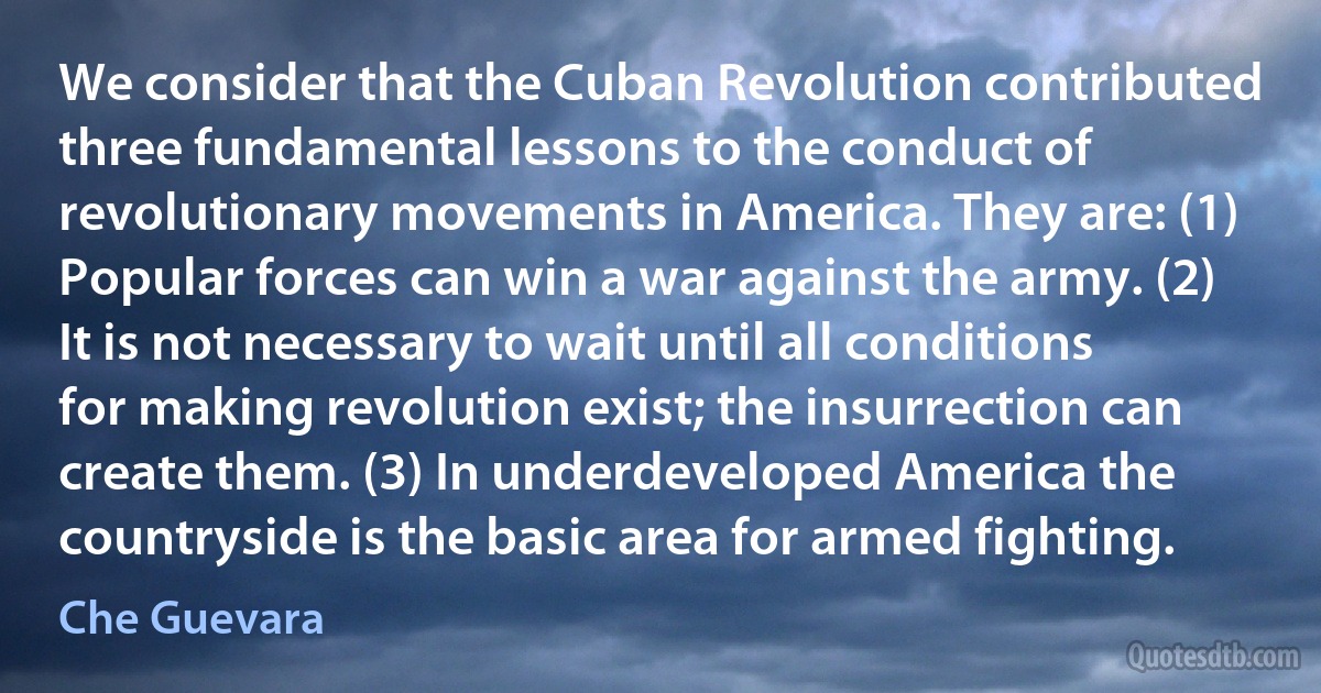 We consider that the Cuban Revolution contributed three fundamental lessons to the conduct of revolutionary movements in America. They are: (1) Popular forces can win a war against the army. (2) It is not necessary to wait until all conditions for making revolution exist; the insurrection can create them. (3) In underdeveloped America the countryside is the basic area for armed fighting. (Che Guevara)