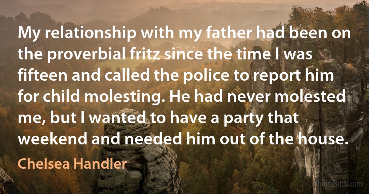 My relationship with my father had been on the proverbial fritz since the time I was fifteen and called the police to report him for child molesting. He had never molested me, but I wanted to have a party that weekend and needed him out of the house. (Chelsea Handler)