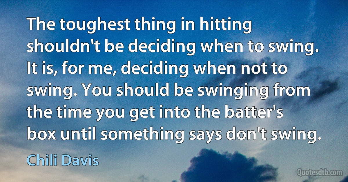 The toughest thing in hitting shouldn't be deciding when to swing. It is, for me, deciding when not to swing. You should be swinging from the time you get into the batter's box until something says don't swing. (Chili Davis)