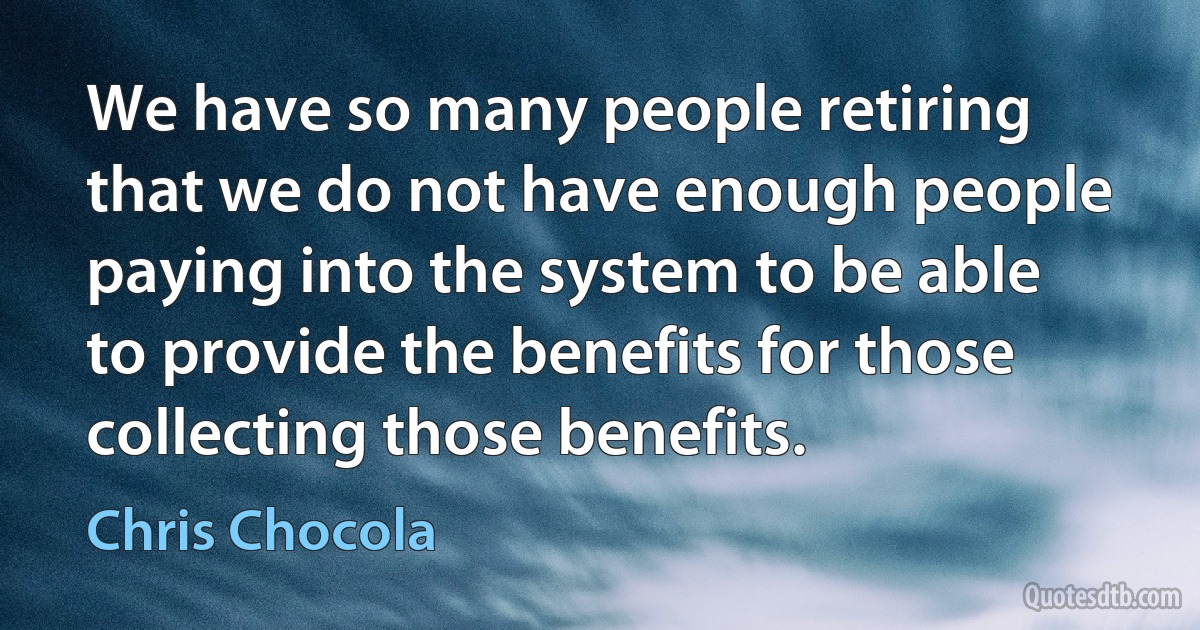 We have so many people retiring that we do not have enough people paying into the system to be able to provide the benefits for those collecting those benefits. (Chris Chocola)