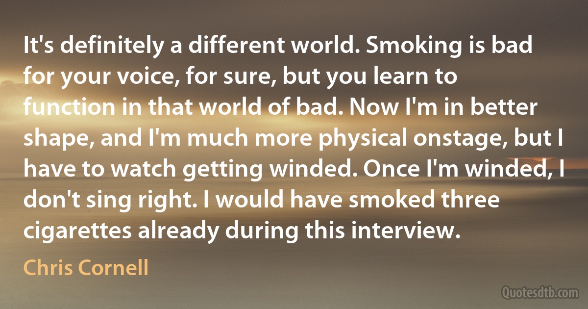 It's definitely a different world. Smoking is bad for your voice, for sure, but you learn to function in that world of bad. Now I'm in better shape, and I'm much more physical onstage, but I have to watch getting winded. Once I'm winded, I don't sing right. I would have smoked three cigarettes already during this interview. (Chris Cornell)