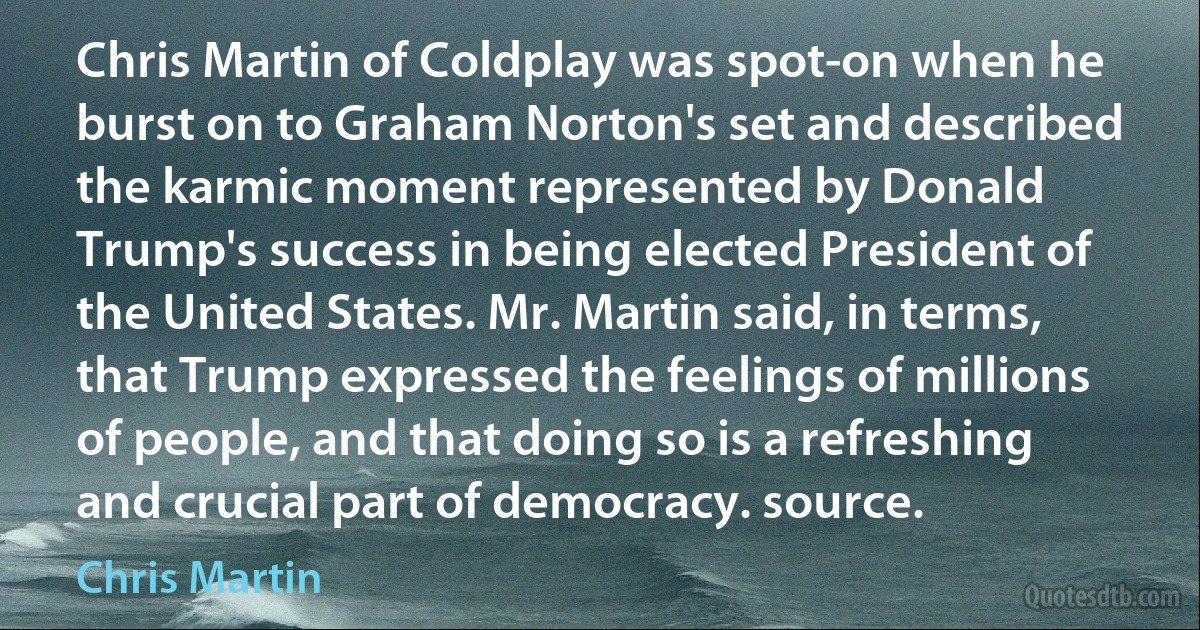 Chris Martin of Coldplay was spot-on when he burst on to Graham Norton's set and described the karmic moment represented by Donald Trump's success in being elected President of the United States. Mr. Martin said, in terms, that Trump expressed the feelings of millions of people, and that doing so is a refreshing and crucial part of democracy. source. (Chris Martin)