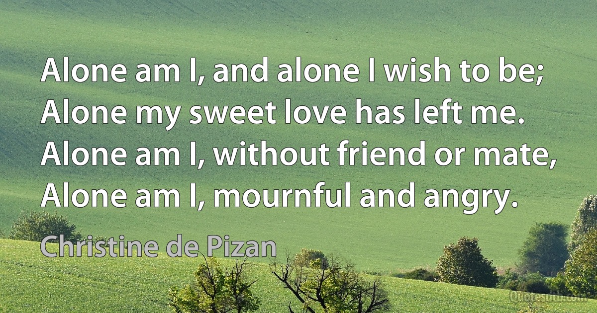 Alone am I, and alone I wish to be;
Alone my sweet love has left me.
Alone am I, without friend or mate,
Alone am I, mournful and angry. (Christine de Pizan)