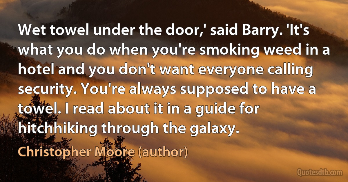 Wet towel under the door,' said Barry. 'It's what you do when you're smoking weed in a hotel and you don't want everyone calling security. You're always supposed to have a towel. I read about it in a guide for hitchhiking through the galaxy. (Christopher Moore (author))