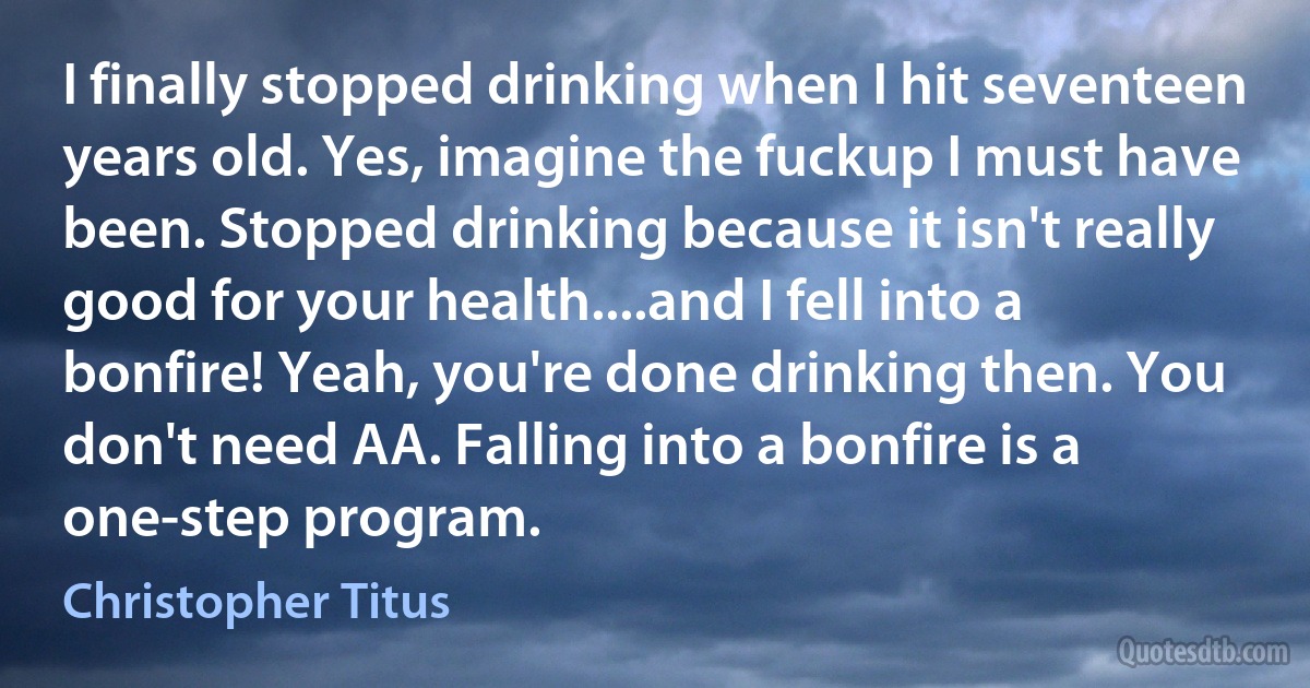 I finally stopped drinking when I hit seventeen years old. Yes, imagine the fuckup I must have been. Stopped drinking because it isn't really good for your health....and I fell into a bonfire! Yeah, you're done drinking then. You don't need AA. Falling into a bonfire is a one-step program. (Christopher Titus)