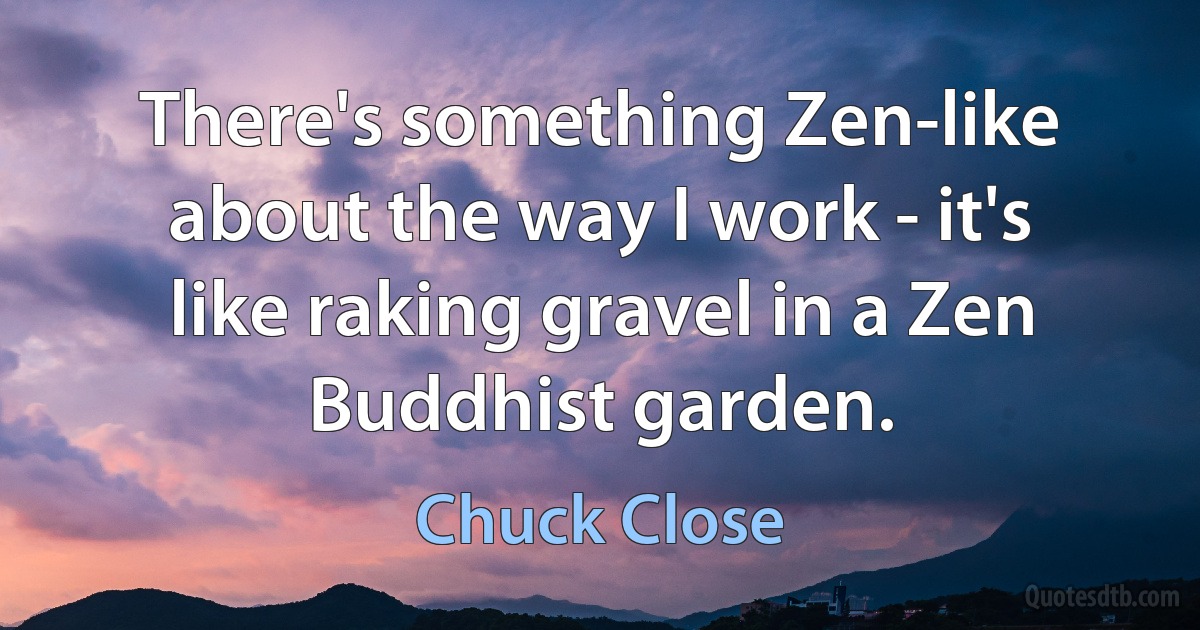 There's something Zen-like about the way I work - it's like raking gravel in a Zen Buddhist garden. (Chuck Close)