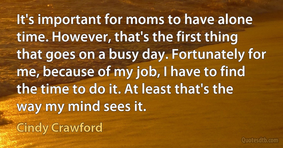 It's important for moms to have alone time. However, that's the first thing that goes on a busy day. Fortunately for me, because of my job, I have to find the time to do it. At least that's the way my mind sees it. (Cindy Crawford)