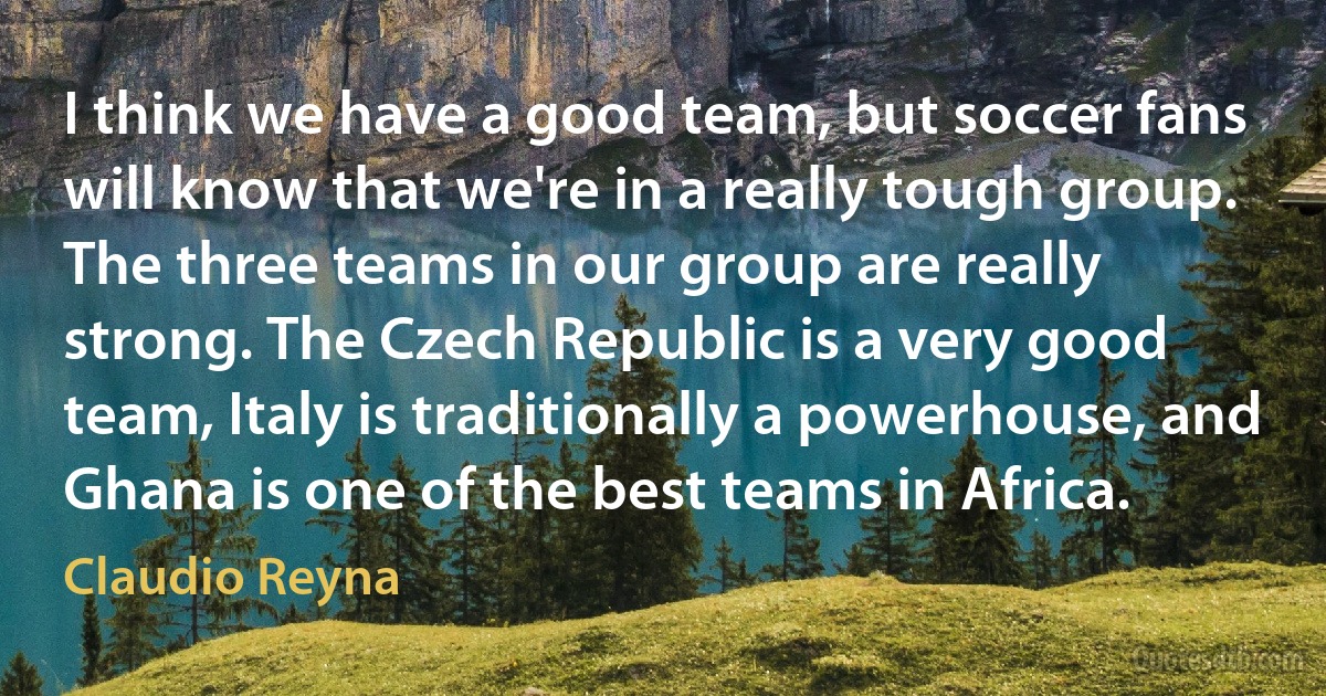 I think we have a good team, but soccer fans will know that we're in a really tough group. The three teams in our group are really strong. The Czech Republic is a very good team, Italy is traditionally a powerhouse, and Ghana is one of the best teams in Africa. (Claudio Reyna)