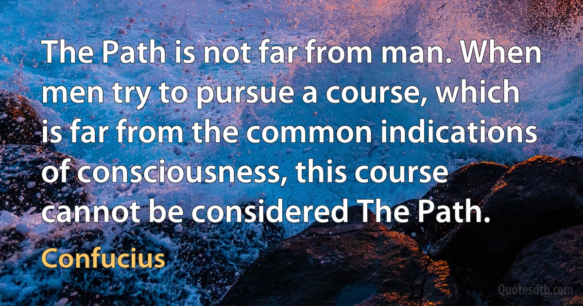 The Path is not far from man. When men try to pursue a course, which is far from the common indications of consciousness, this course cannot be considered The Path. (Confucius)