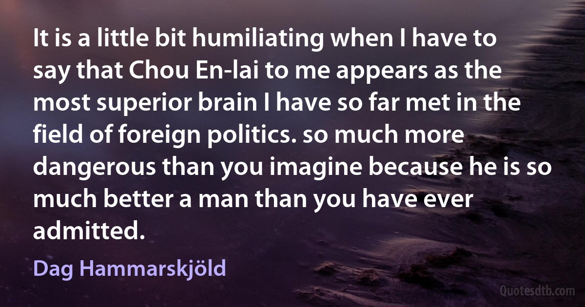 It is a little bit humiliating when I have to say that Chou En-lai to me appears as the most superior brain I have so far met in the field of foreign politics. so much more dangerous than you imagine because he is so much better a man than you have ever admitted. (Dag Hammarskjöld)