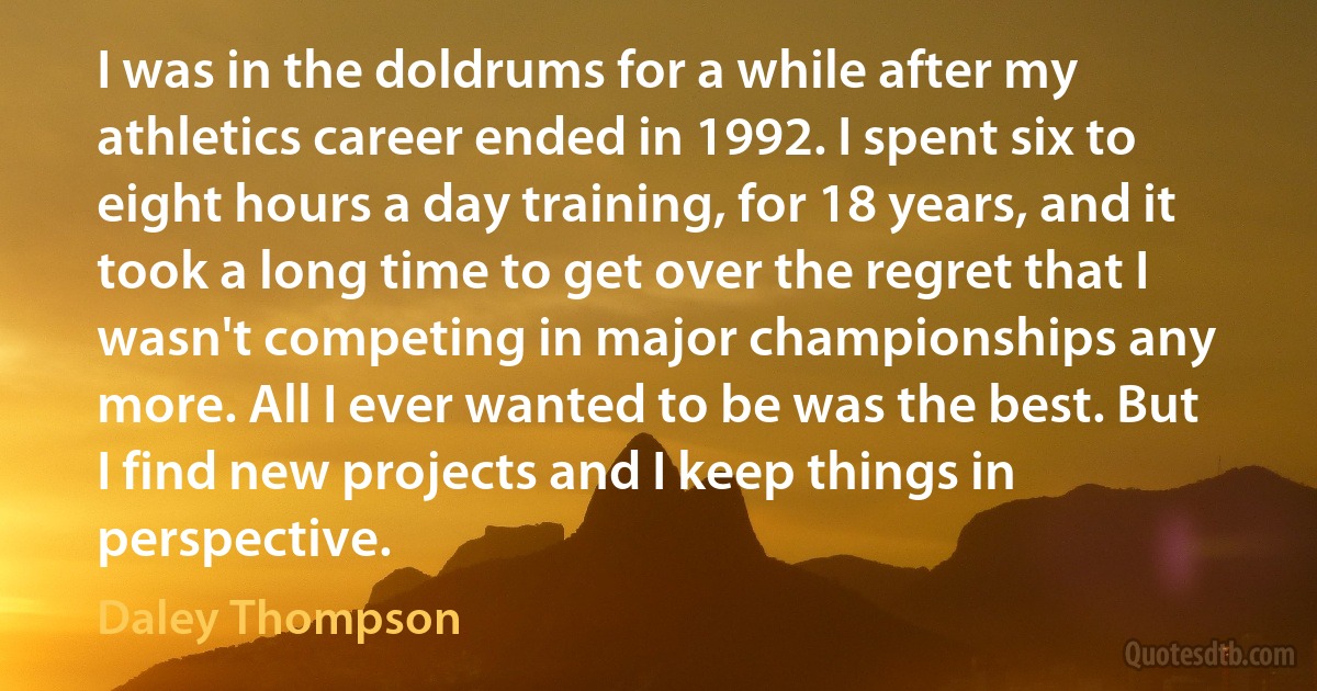 I was in the doldrums for a while after my athletics career ended in 1992. I spent six to eight hours a day training, for 18 years, and it took a long time to get over the regret that I wasn't competing in major championships any more. All I ever wanted to be was the best. But I find new projects and I keep things in perspective. (Daley Thompson)