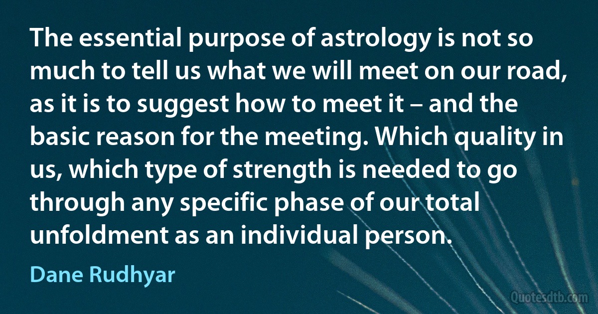 The essential purpose of astrology is not so much to tell us what we will meet on our road, as it is to suggest how to meet it – and the basic reason for the meeting. Which quality in us, which type of strength is needed to go through any specific phase of our total unfoldment as an individual person. (Dane Rudhyar)