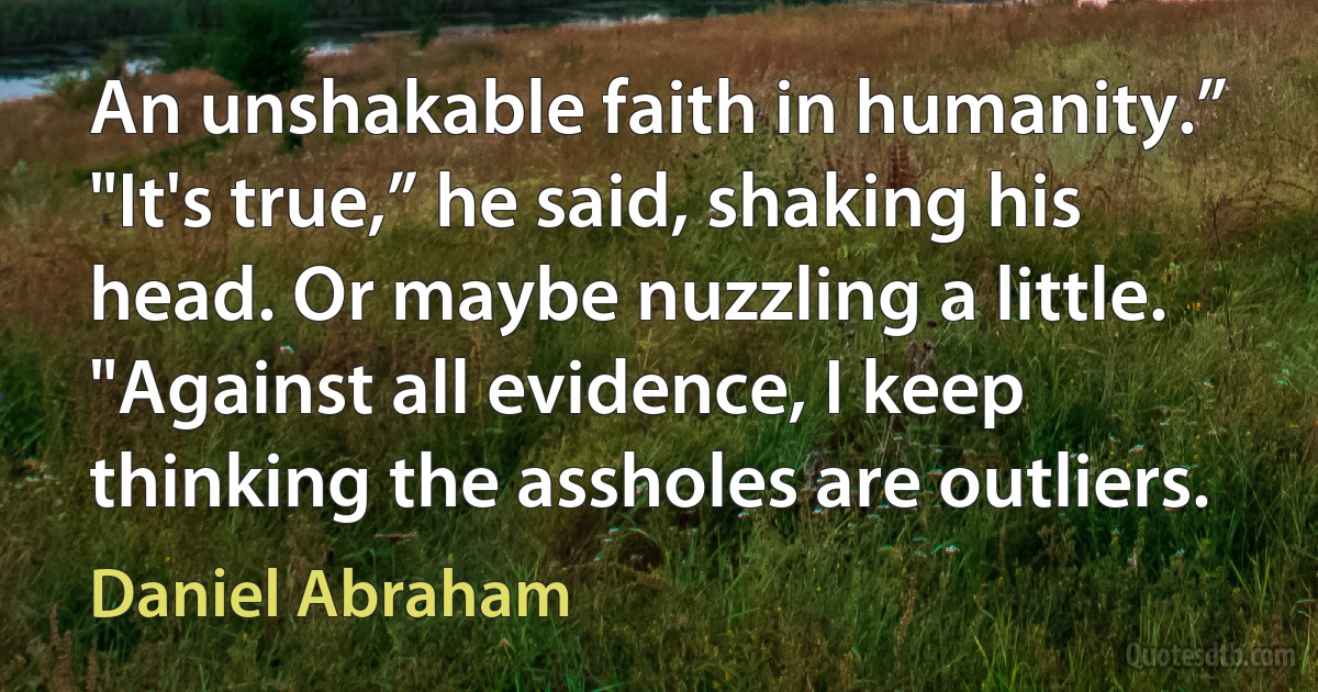 An unshakable faith in humanity.”
"It's true,” he said, shaking his head. Or maybe nuzzling a little. "Against all evidence, I keep thinking the assholes are outliers. (Daniel Abraham)