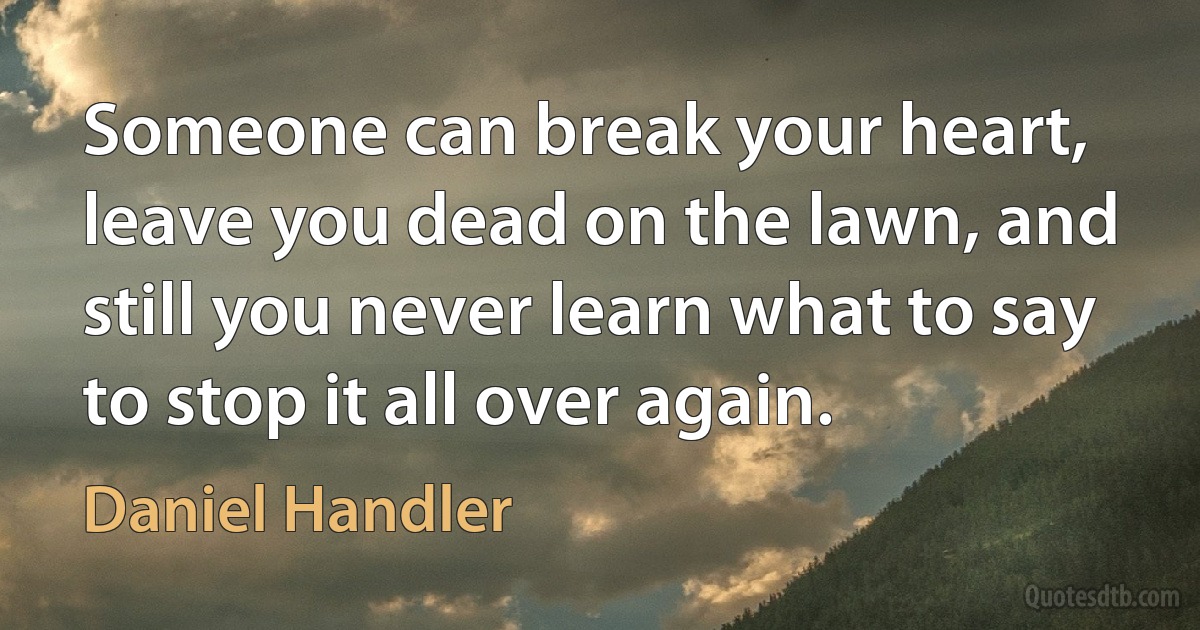 Someone can break your heart, leave you dead on the lawn, and still you never learn what to say to stop it all over again. (Daniel Handler)