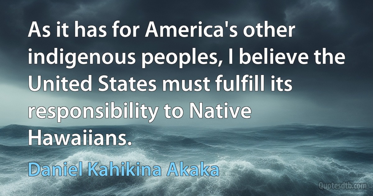 As it has for America's other indigenous peoples, I believe the United States must fulfill its responsibility to Native Hawaiians. (Daniel Kahikina Akaka)