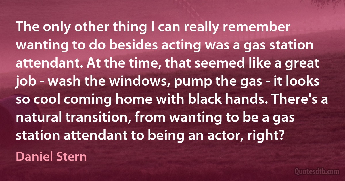 The only other thing I can really remember wanting to do besides acting was a gas station attendant. At the time, that seemed like a great job - wash the windows, pump the gas - it looks so cool coming home with black hands. There's a natural transition, from wanting to be a gas station attendant to being an actor, right? (Daniel Stern)