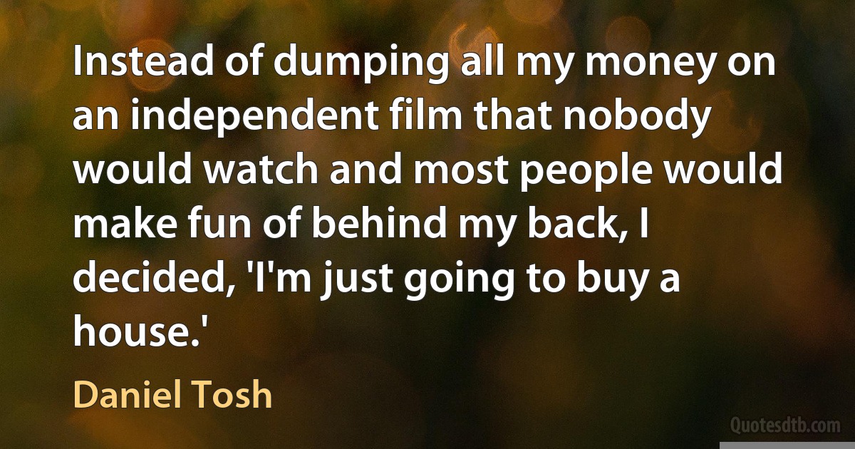 Instead of dumping all my money on an independent film that nobody would watch and most people would make fun of behind my back, I decided, 'I'm just going to buy a house.' (Daniel Tosh)