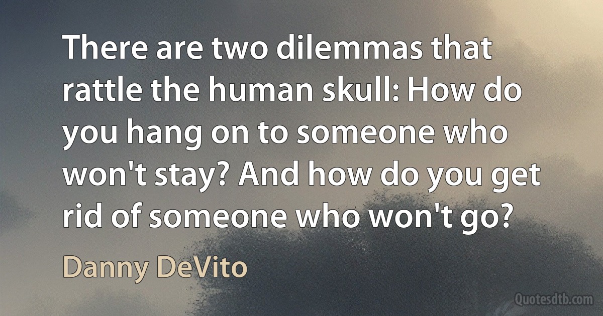 There are two dilemmas that rattle the human skull: How do you hang on to someone who won't stay? And how do you get rid of someone who won't go? (Danny DeVito)