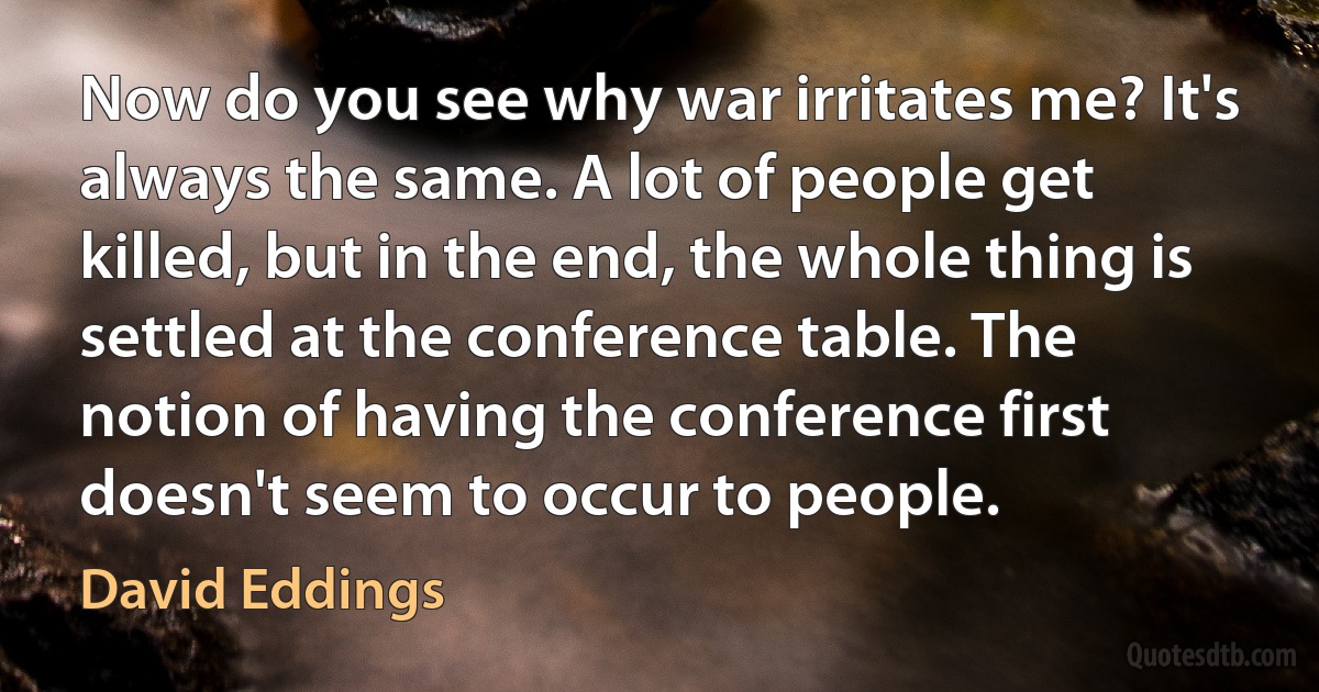 Now do you see why war irritates me? It's always the same. A lot of people get killed, but in the end, the whole thing is settled at the conference table. The notion of having the conference first doesn't seem to occur to people. (David Eddings)