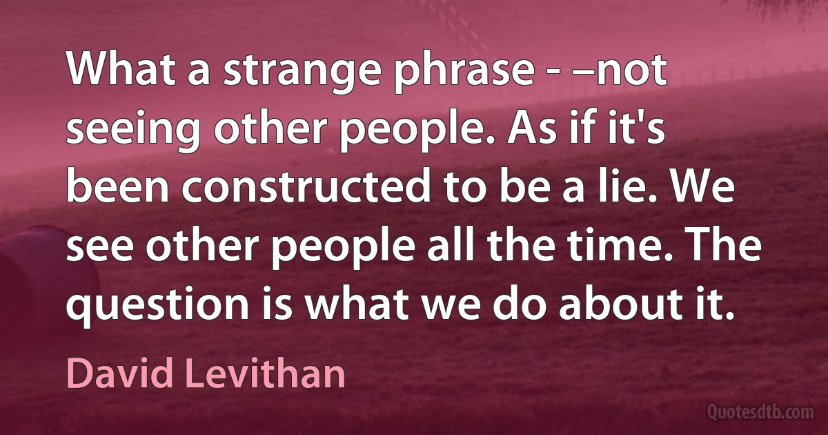 What a strange phrase - –not seeing other people. As if it's been constructed to be a lie. We see other people all the time. The question is what we do about it. (David Levithan)