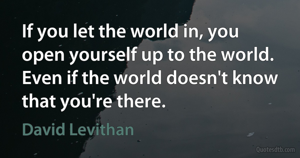 If you let the world in, you open yourself up to the world. Even if the world doesn't know that you're there. (David Levithan)