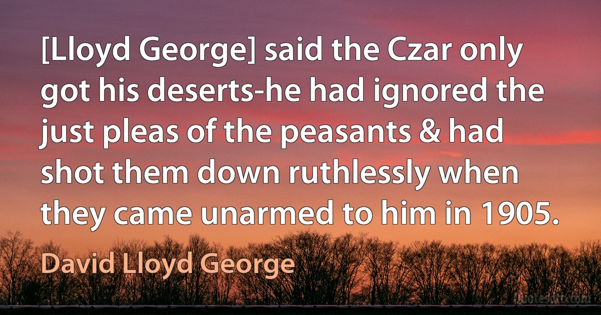 [Lloyd George] said the Czar only got his deserts-he had ignored the just pleas of the peasants & had shot them down ruthlessly when they came unarmed to him in 1905. (David Lloyd George)