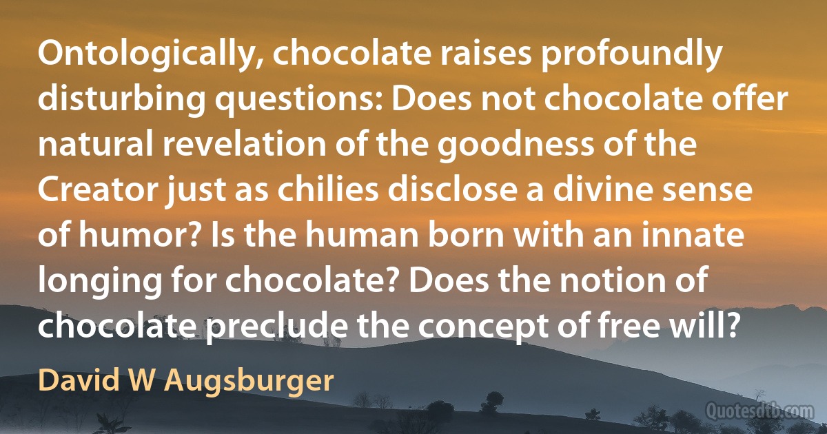 Ontologically, chocolate raises profoundly disturbing questions: Does not chocolate offer natural revelation of the goodness of the Creator just as chilies disclose a divine sense of humor? Is the human born with an innate longing for chocolate? Does the notion of chocolate preclude the concept of free will? (David W Augsburger)