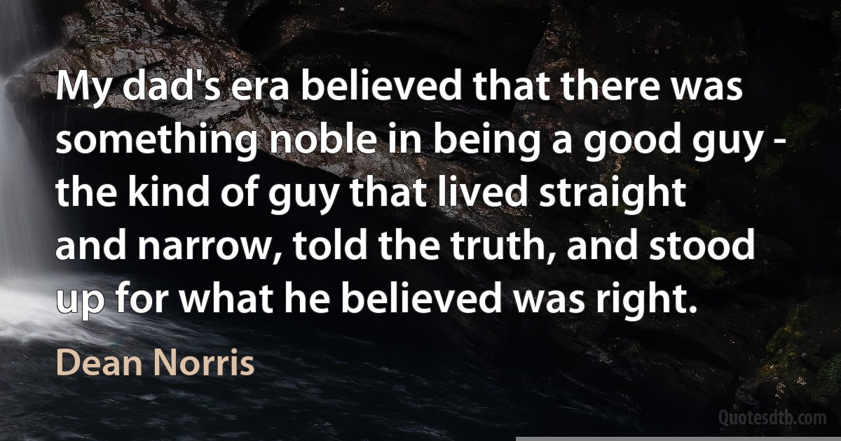 My dad's era believed that there was something noble in being a good guy - the kind of guy that lived straight and narrow, told the truth, and stood up for what he believed was right. (Dean Norris)