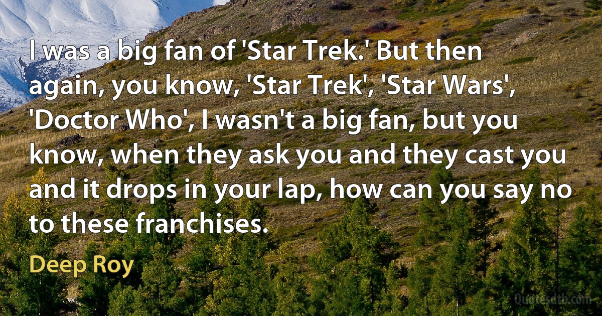 I was a big fan of 'Star Trek.' But then again, you know, 'Star Trek', 'Star Wars', 'Doctor Who', I wasn't a big fan, but you know, when they ask you and they cast you and it drops in your lap, how can you say no to these franchises. (Deep Roy)