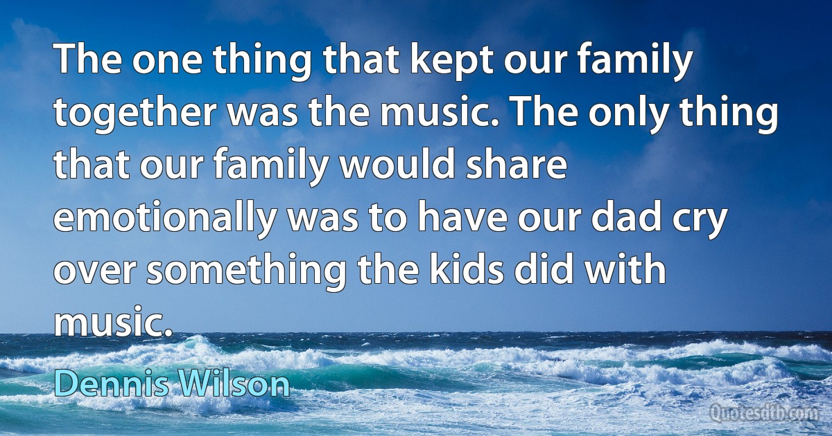 The one thing that kept our family together was the music. The only thing that our family would share emotionally was to have our dad cry over something the kids did with music. (Dennis Wilson)