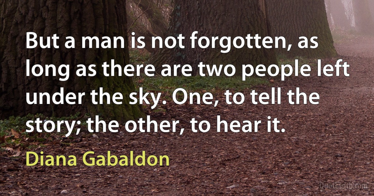 But a man is not forgotten, as long as there are two people left under the sky. One, to tell the story; the other, to hear it. (Diana Gabaldon)