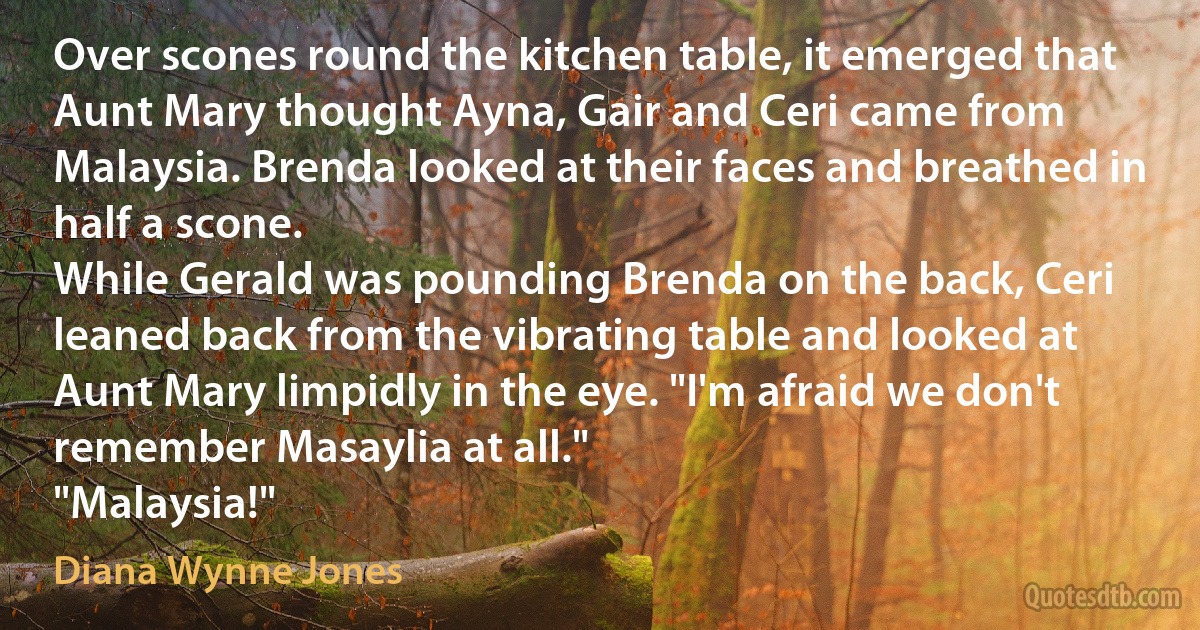 Over scones round the kitchen table, it emerged that Aunt Mary thought Ayna, Gair and Ceri came from Malaysia. Brenda looked at their faces and breathed in half a scone.
While Gerald was pounding Brenda on the back, Ceri leaned back from the vibrating table and looked at Aunt Mary limpidly in the eye. "I'm afraid we don't remember Masaylia at all."
"Malaysia!" (Diana Wynne Jones)