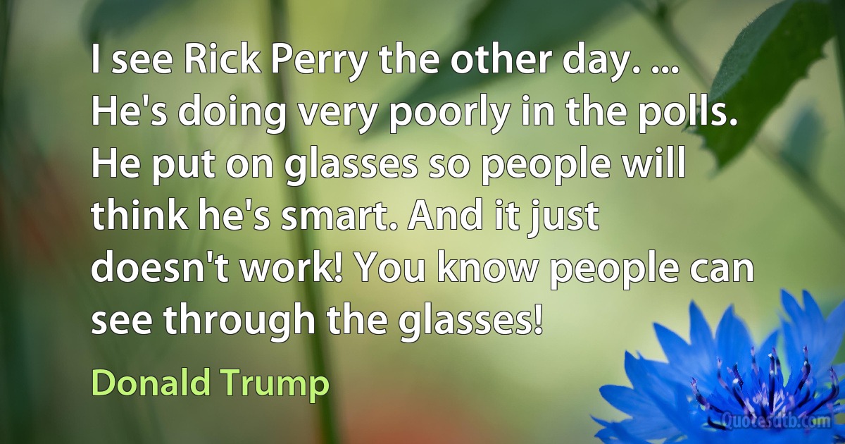 I see Rick Perry the other day. ... He's doing very poorly in the polls. He put on glasses so people will think he's smart. And it just doesn't work! You know people can see through the glasses! (Donald Trump)