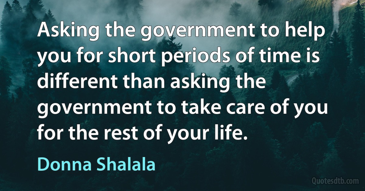 Asking the government to help you for short periods of time is different than asking the government to take care of you for the rest of your life. (Donna Shalala)