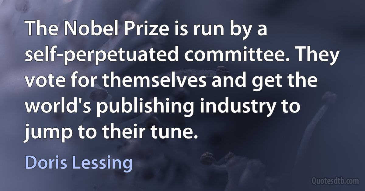 The Nobel Prize is run by a self-perpetuated committee. They vote for themselves and get the world's publishing industry to jump to their tune. (Doris Lessing)