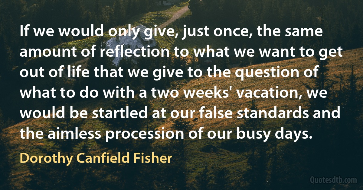 If we would only give, just once, the same amount of reflection to what we want to get out of life that we give to the question of what to do with a two weeks' vacation, we would be startled at our false standards and the aimless procession of our busy days. (Dorothy Canfield Fisher)