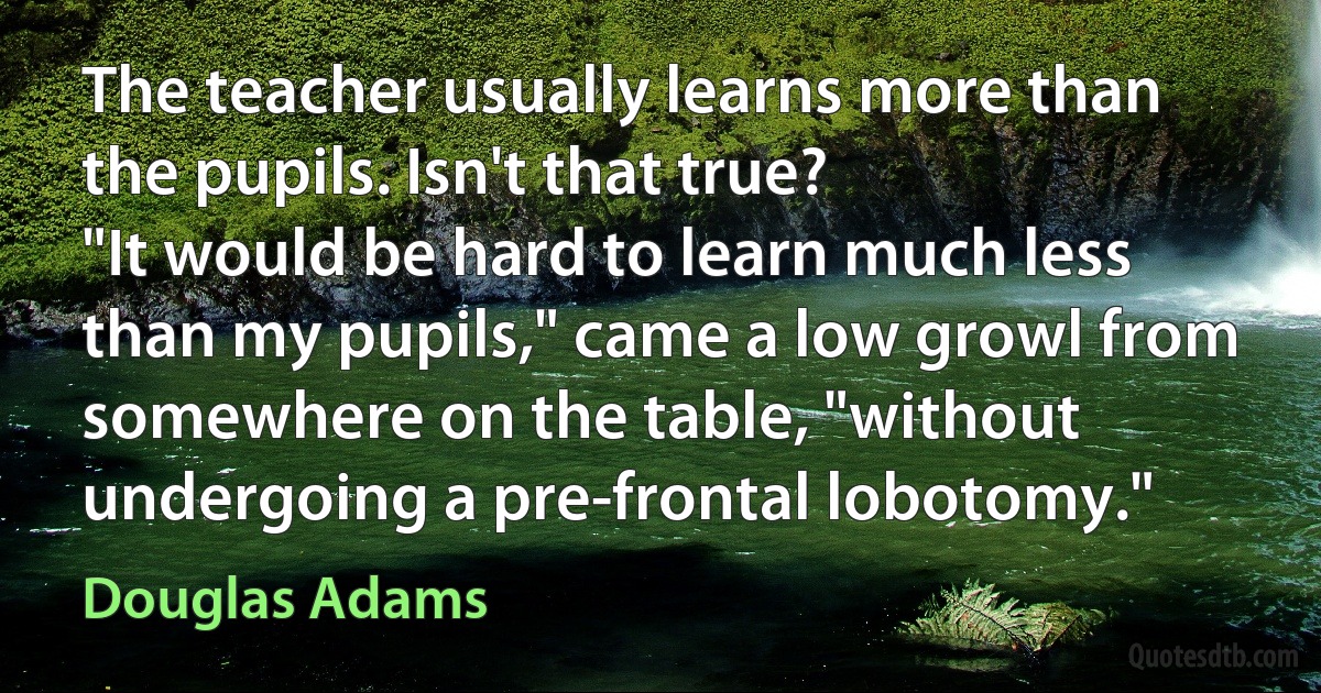 The teacher usually learns more than the pupils. Isn't that true?
"It would be hard to learn much less than my pupils," came a low growl from somewhere on the table, "without undergoing a pre-frontal lobotomy." (Douglas Adams)