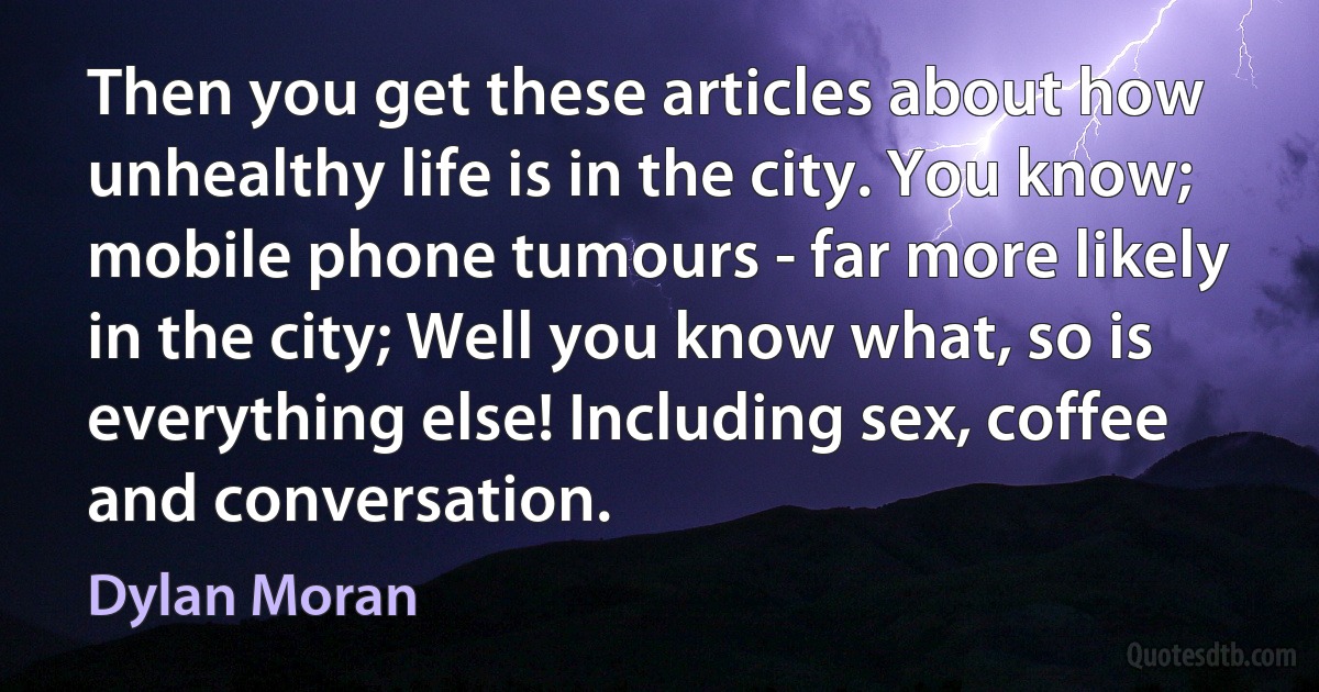 Then you get these articles about how unhealthy life is in the city. You know; mobile phone tumours - far more likely in the city; Well you know what, so is everything else! Including sex, coffee and conversation. (Dylan Moran)