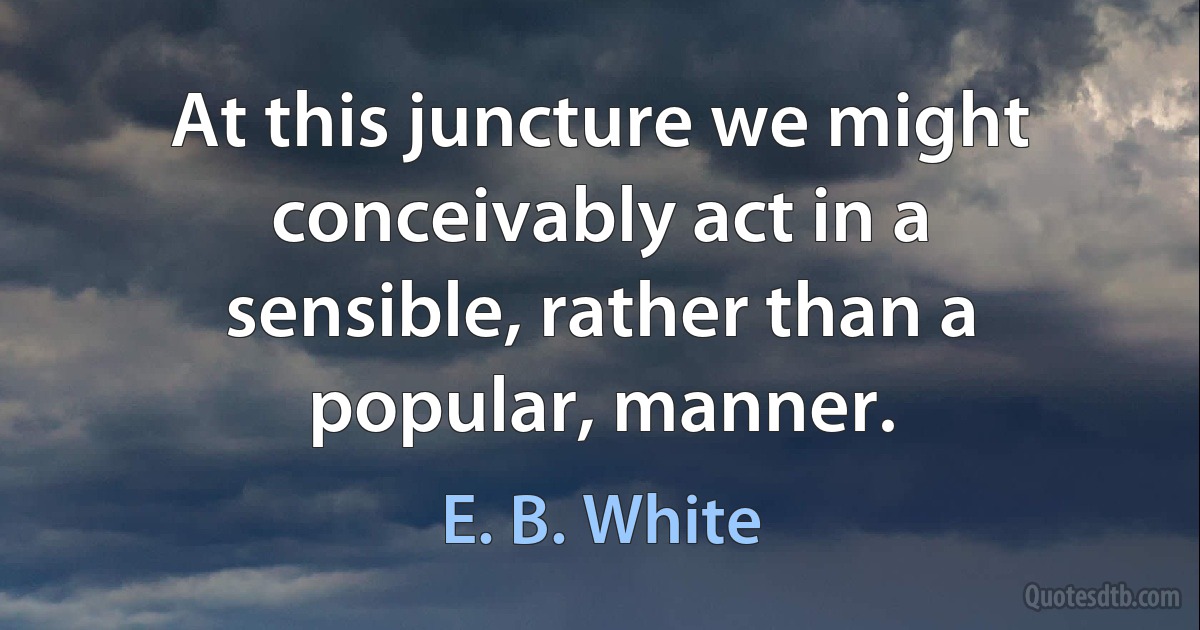 At this juncture we might conceivably act in a sensible, rather than a popular, manner. (E. B. White)