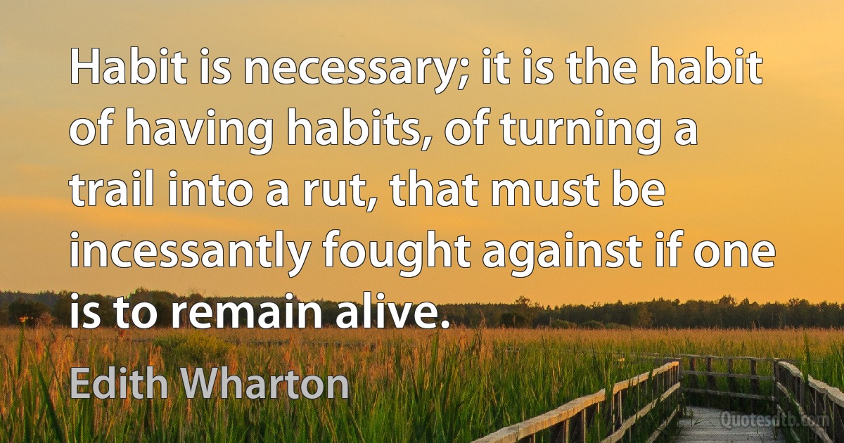 Habit is necessary; it is the habit of having habits, of turning a trail into a rut, that must be incessantly fought against if one is to remain alive. (Edith Wharton)