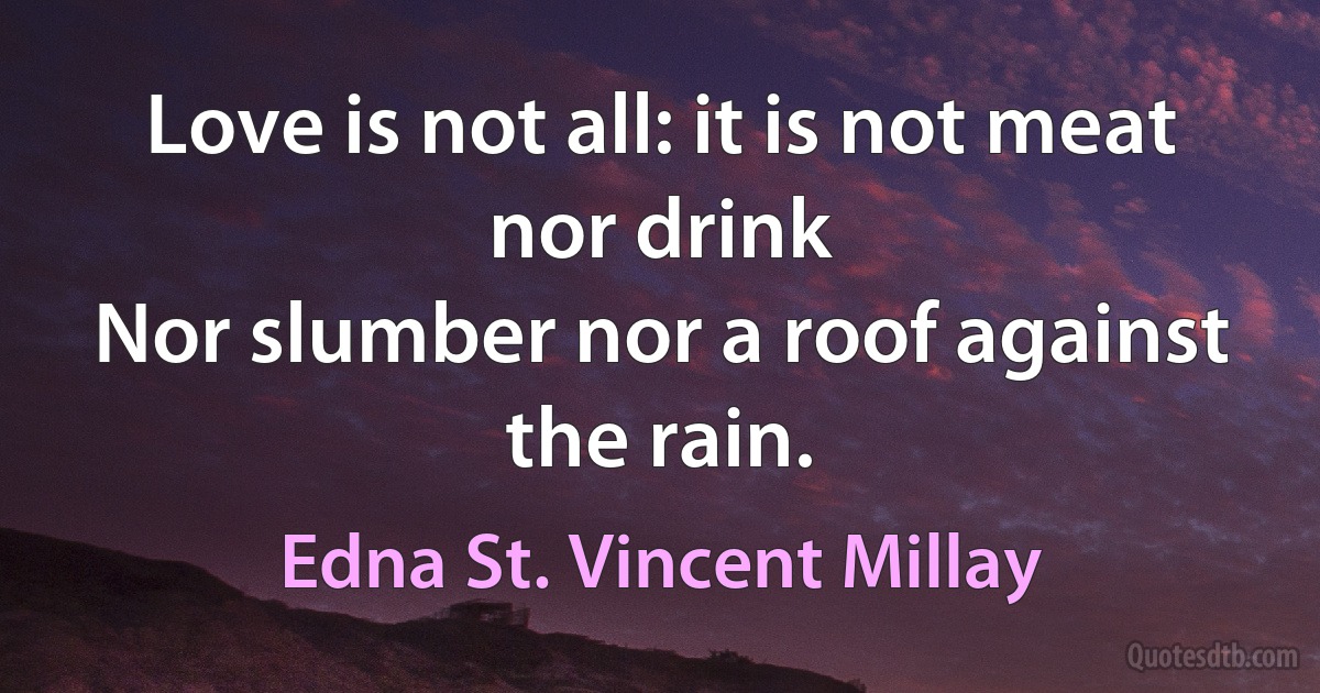 Love is not all: it is not meat nor drink
Nor slumber nor a roof against the rain. (Edna St. Vincent Millay)