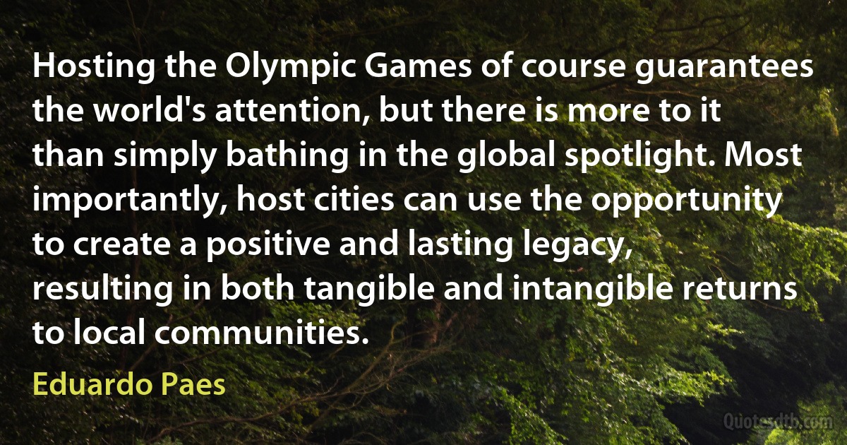 Hosting the Olympic Games of course guarantees the world's attention, but there is more to it than simply bathing in the global spotlight. Most importantly, host cities can use the opportunity to create a positive and lasting legacy, resulting in both tangible and intangible returns to local communities. (Eduardo Paes)