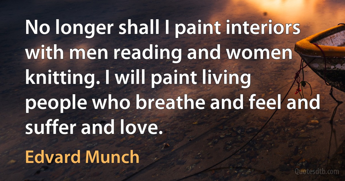 No longer shall I paint interiors with men reading and women knitting. I will paint living people who breathe and feel and suffer and love. (Edvard Munch)